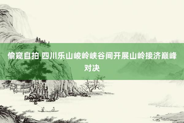 偷窥自拍 四川乐山峻岭峡谷间开展山岭接济巅峰对决