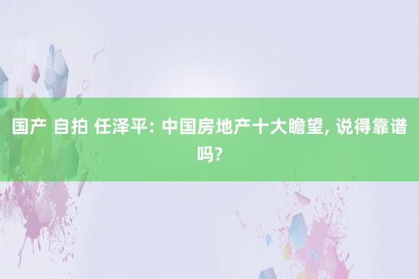 国产 自拍 任泽平: 中国房地产十大瞻望, 说得靠谱吗?