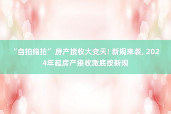 “自拍偷拍” 房产接收大变天! 新规来袭， 2024年起房产接收澈底按新规