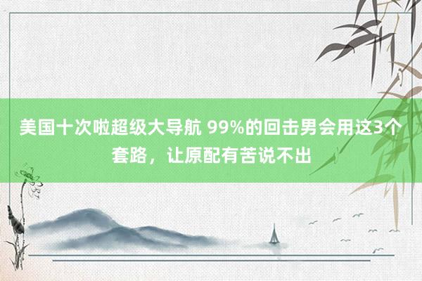 美国十次啦超级大导航 99%的回击男会用这3个套路，让原配有苦说不出