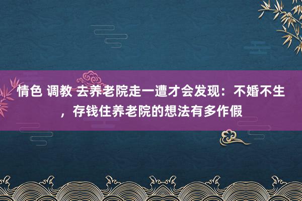 情色 调教 去养老院走一遭才会发现：不婚不生，存钱住养老院的想法有多作假