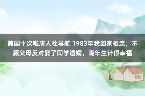 美国十次啦唐人社导航 1983年我回家相亲，不顾父母反对娶了同学遗孀，晚年生计很幸福