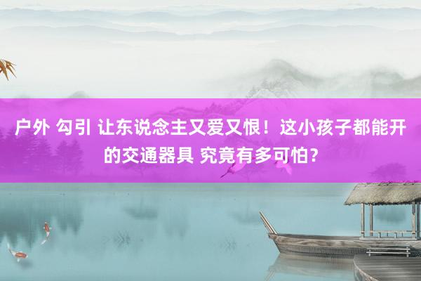 户外 勾引 让东说念主又爱又恨！这小孩子都能开的交通器具 究竟有多可怕？