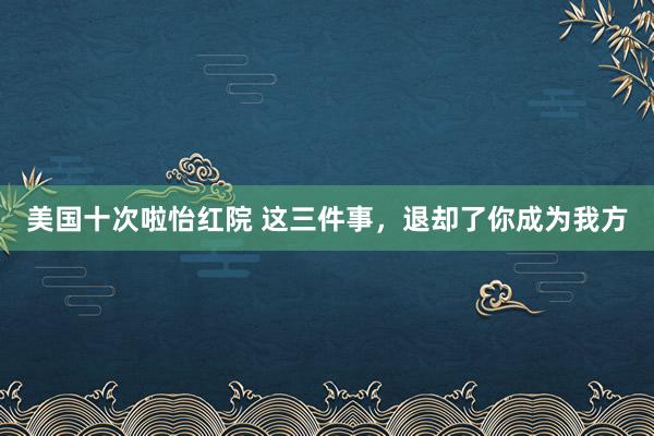 美国十次啦怡红院 这三件事，退却了你成为我方