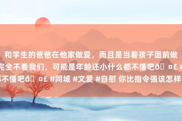 和学生的爸爸在他家做爱，而且是当着孩子面前做爱，太刺激了，孩子完全不看我们，可能是年龄还小什么都不懂吧🤣 #同城 #文爱 #自慰 你比指令强该怎样开展责任