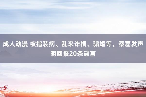 成人动漫 被指装病、乱来诈捐、骗婚等，蔡磊发声明回报20条谣言