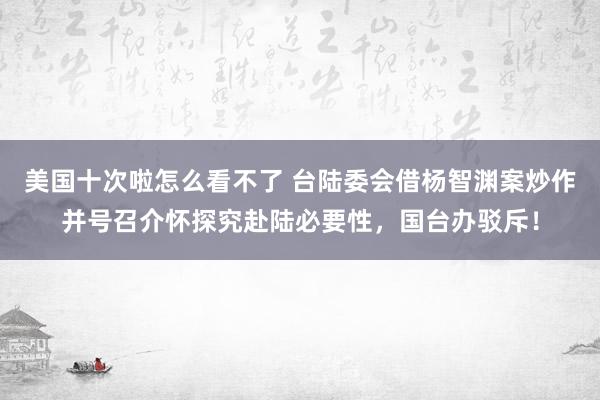 美国十次啦怎么看不了 台陆委会借杨智渊案炒作并号召介怀探究赴陆必要性，国台办驳斥！