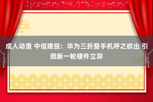 成人动漫 中信建投：华为三折叠手机呼之欲出 引颈新一轮硬件立异