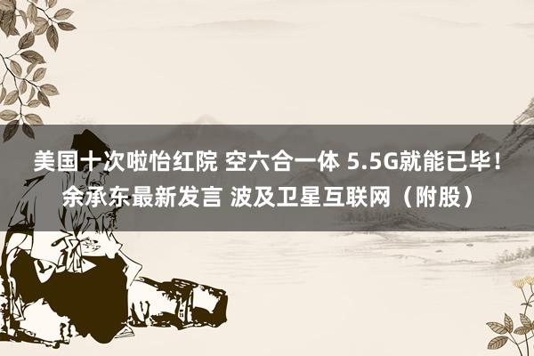 美国十次啦怡红院 空六合一体 5.5G就能已毕！余承东最新发言 波及卫星互联网（附股）