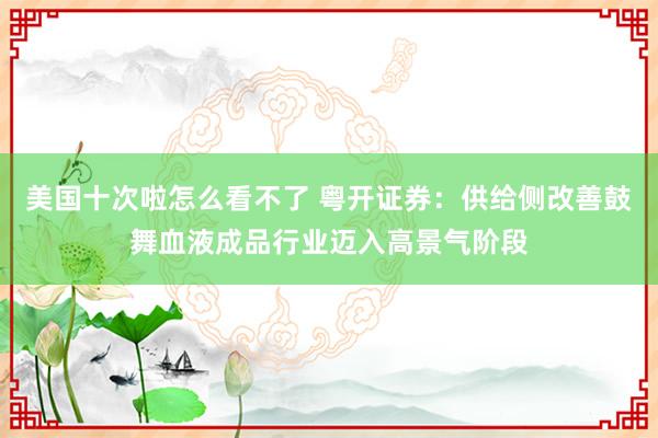 美国十次啦怎么看不了 粤开证券：供给侧改善鼓舞血液成品行业迈入高景气阶段