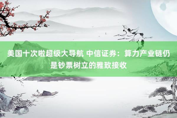 美国十次啦超级大导航 中信证券：算力产业链仍是钞票树立的雅致接收