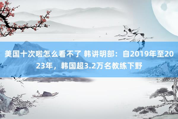 美国十次啦怎么看不了 韩讲明部：自2019年至2023年，韩国超3.2万名教练下野