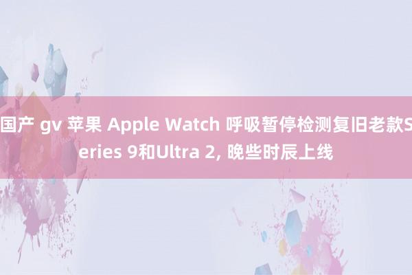 国产 gv 苹果 Apple Watch 呼吸暂停检测复旧老款Series 9和Ultra 2, 晚些时辰上线