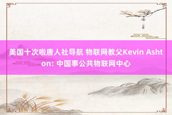 美国十次啦唐人社导航 物联网教父Kevin Ashton: 中国事公共物联网中心