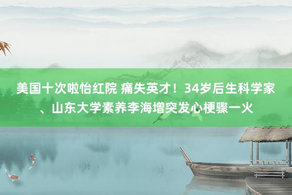 美国十次啦怡红院 痛失英才！34岁后生科学家、山东大学素养李海增突发心梗骤一火