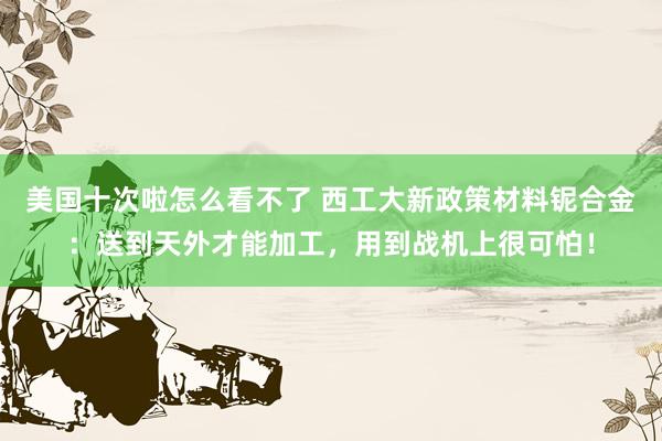 美国十次啦怎么看不了 西工大新政策材料铌合金：送到天外才能加工，用到战机上很可怕！