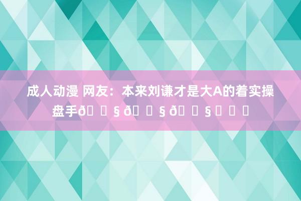 成人动漫 网友：本来刘谦才是大A的着实操盘手😧 😧 😧 ​​​