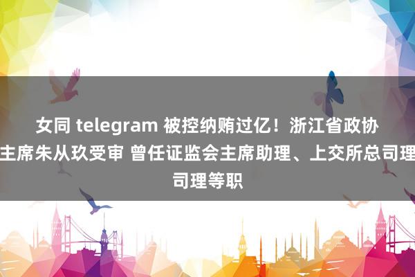 女同 telegram 被控纳贿过亿！浙江省政协原副主席朱从玖受审 曾任证监会主席助理、上交所总司理等职