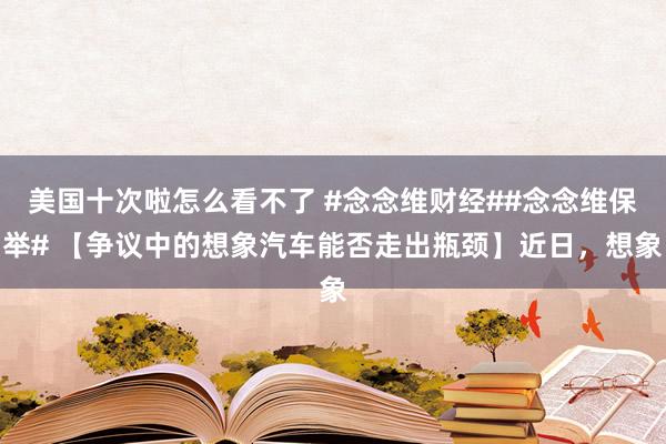 美国十次啦怎么看不了 #念念维财经##念念维保举# 【争议中的想象汽车能否走出瓶颈】近日，想象