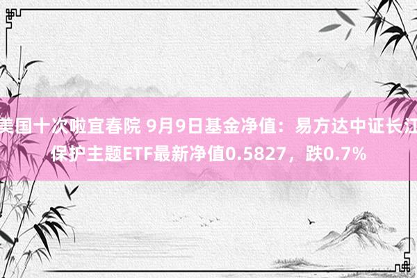 美国十次啦宜春院 9月9日基金净值：易方达中证长江保护主题ETF最新净值0.5827，跌0.7%