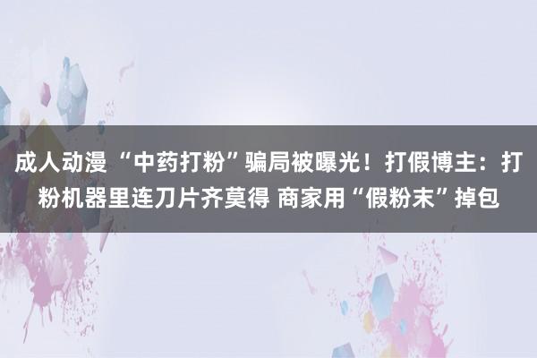 成人动漫 “中药打粉”骗局被曝光！打假博主：打粉机器里连刀片齐莫得 商家用“假粉末”掉包