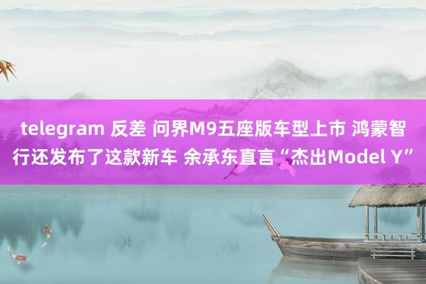 telegram 反差 问界M9五座版车型上市 鸿蒙智行还发布了这款新车 余承东直言“杰出Model Y”