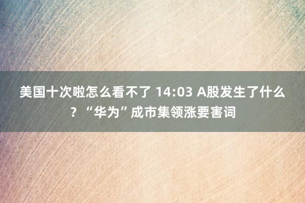 美国十次啦怎么看不了 14:03 A股发生了什么？“华为”成市集领涨要害词