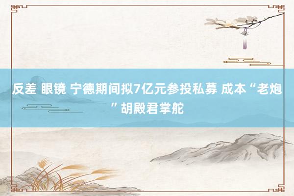 反差 眼镜 宁德期间拟7亿元参投私募 成本“老炮”胡殿君掌舵