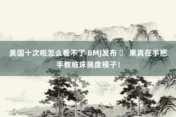 美国十次啦怎么看不了 BMJ发布 ❗ 果真在手把手教临床揣度模子！