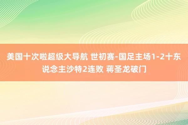 美国十次啦超级大导航 世初赛-国足主场1-2十东说念主沙特2连败 蒋圣龙破门