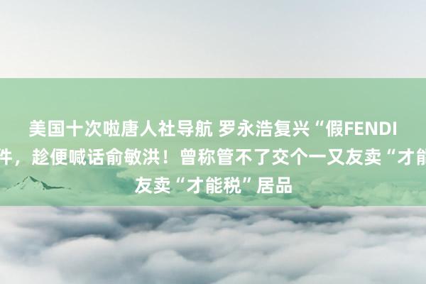 美国十次啦唐人社导航 罗永浩复兴“假FENDI月饼”事件，趁便喊话俞敏洪！曾称管不了交个一又友卖“才能税”居品