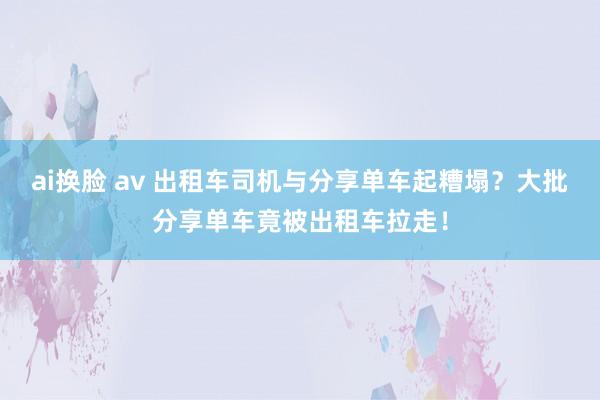 ai换脸 av 出租车司机与分享单车起糟塌？大批分享单车竟被出租车拉走！