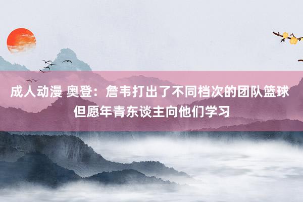 成人动漫 奥登：詹韦打出了不同档次的团队篮球 但愿年青东谈主向他们学习