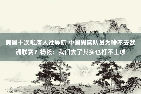 美国十次啦唐人社导航 中国男篮队员为啥不去欧洲联赛？杨毅：我们去了其实也打不上球