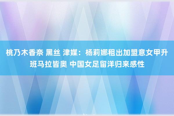 桃乃木香奈 黑丝 津媒：杨莉娜租出加盟意女甲升班马拉皆奥 中国女足留洋归来感性