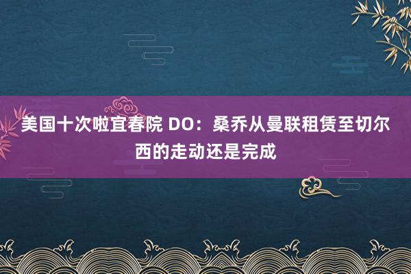 美国十次啦宜春院 DO：桑乔从曼联租赁至切尔西的走动还是完成