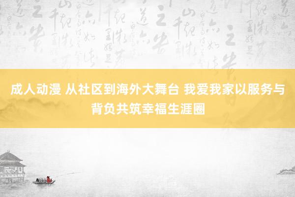 成人动漫 从社区到海外大舞台 我爱我家以服务与背负共筑幸福生涯圈