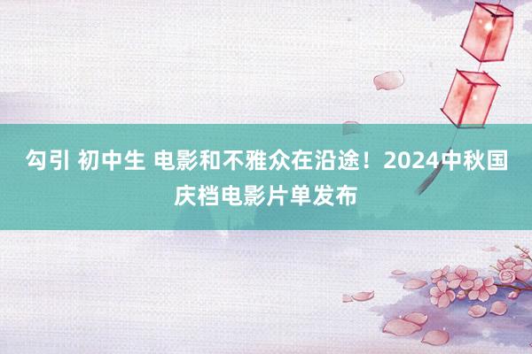 勾引 初中生 电影和不雅众在沿途！2024中秋国庆档电影片单发布