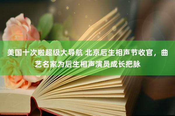 美国十次啦超级大导航 北京后生相声节收官，曲艺名家为后生相声演员成长把脉