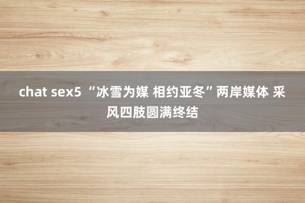 chat sex5 “冰雪为媒 相约亚冬”两岸媒体 采风四肢圆满终结