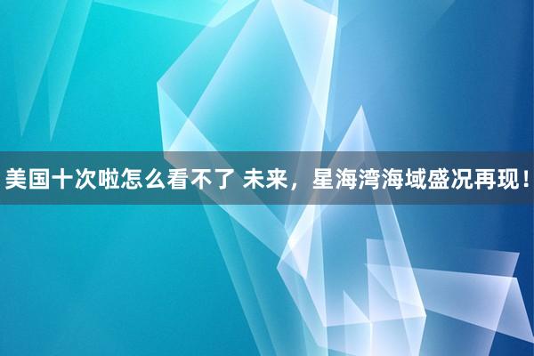 美国十次啦怎么看不了 未来，星海湾海域盛况再现！