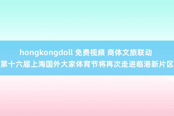 hongkongdoll 免费视频 商体文旅联动 第十六届上海国外大家体育节将再次走进临港新片区