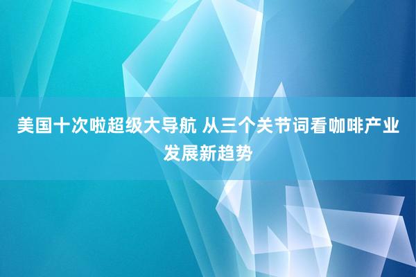 美国十次啦超级大导航 从三个关节词看咖啡产业发展新趋势