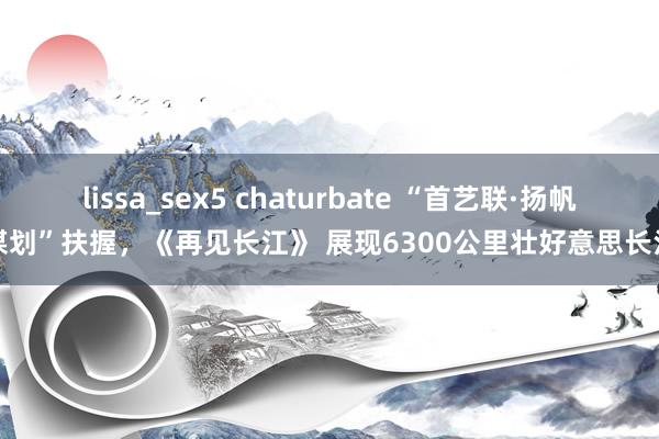 lissa_sex5 chaturbate “首艺联·扬帆谋划”扶握，《再见长江》 展现6300公里壮好意思长江