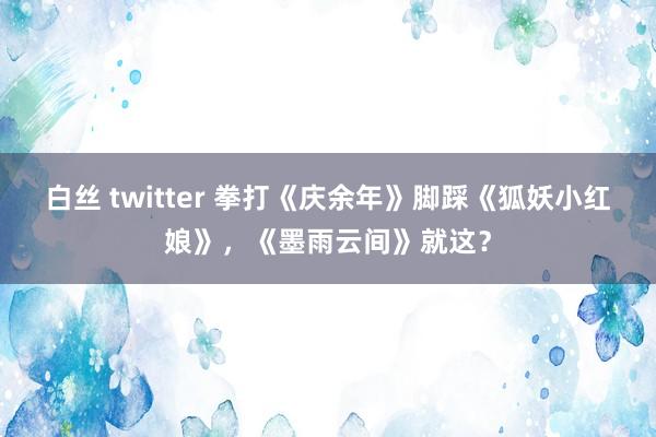 白丝 twitter 拳打《庆余年》脚踩《狐妖小红娘》，《墨雨云间》就这？