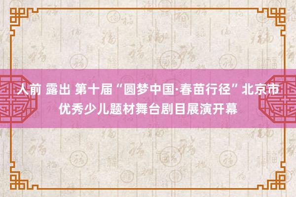 人前 露出 第十届“圆梦中国·春苗行径”北京市优秀少儿题材舞台剧目展演开幕