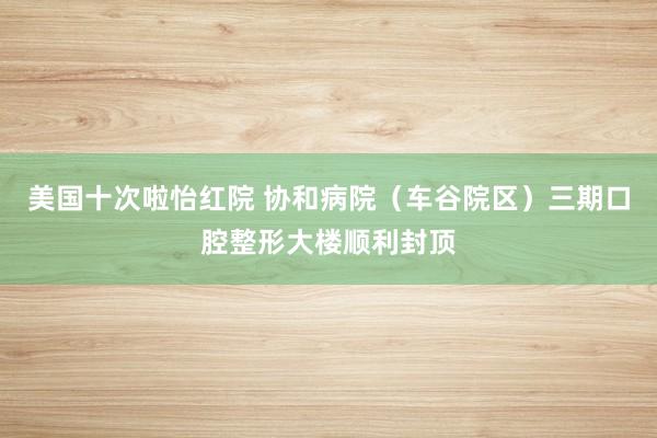 美国十次啦怡红院 协和病院（车谷院区）三期口腔整形大楼顺利封顶