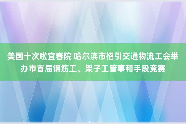 美国十次啦宜春院 哈尔滨市招引交通物流工会举办市首届钢筋工、架子工管事和手段竞赛