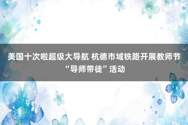 美国十次啦超级大导航 杭德市域铁路开展教师节“导师带徒”活动