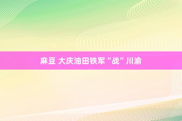 麻豆 大庆油田铁军“战”川渝